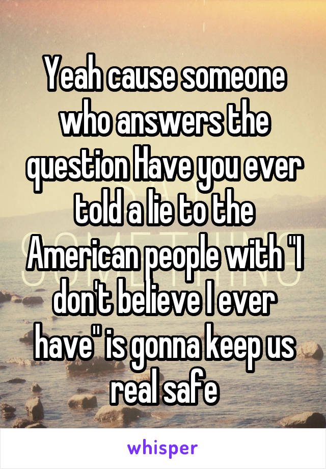 Yeah cause someone who answers the question Have you ever told a lie to the American people with "I don't believe I ever have" is gonna keep us real safe
