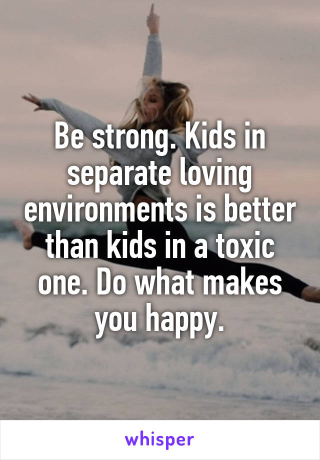 Be strong. Kids in separate loving environments is better than kids in a toxic one. Do what makes you happy.