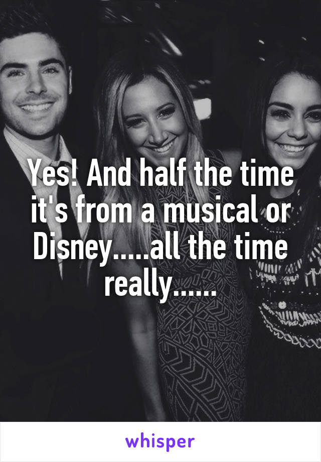 Yes! And half the time it's from a musical or Disney.....all the time really......