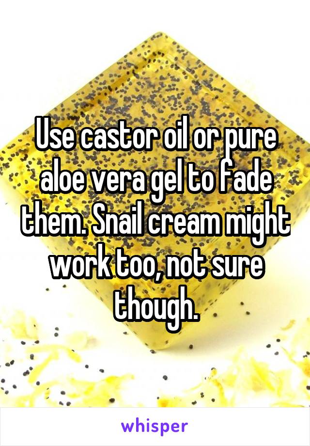 Use castor oil or pure aloe vera gel to fade them. Snail cream might work too, not sure though.