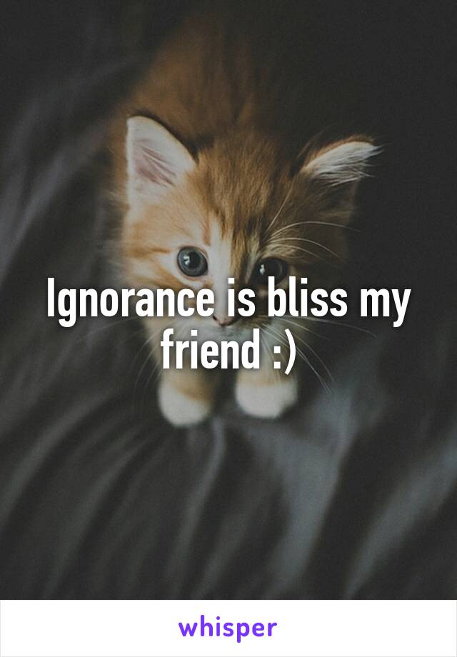 Ignorance is bliss my friend :)