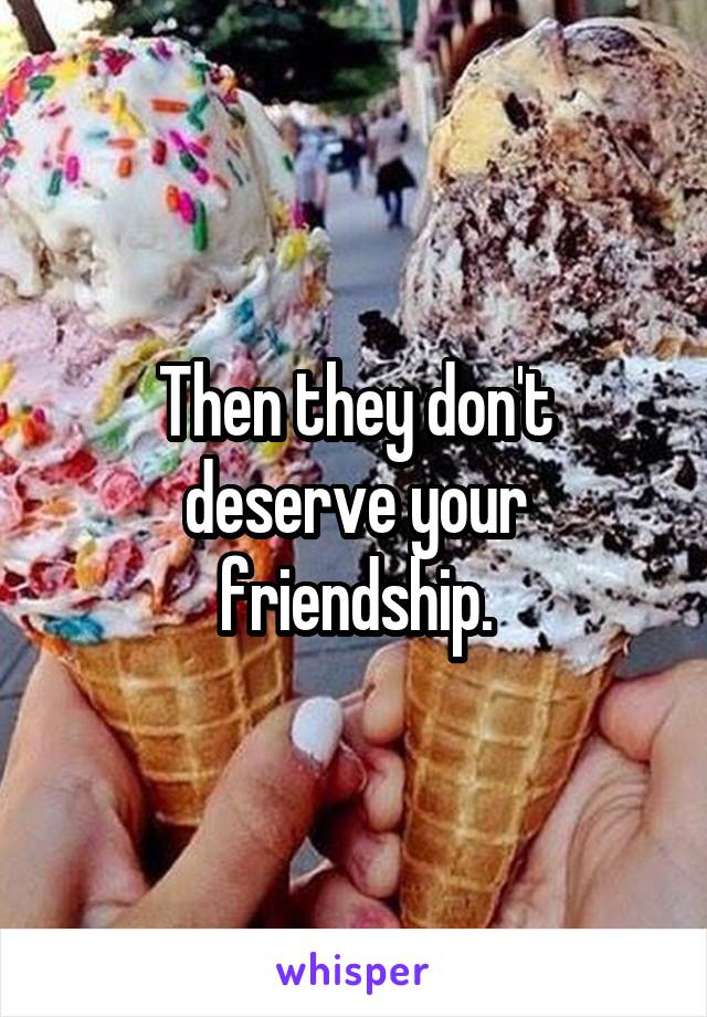 Then they don't deserve your friendship.