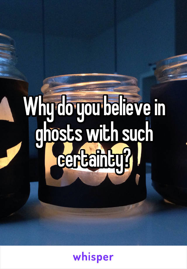 Why do you believe in ghosts with such certainty?
