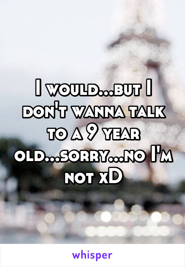 I would...but I don't wanna talk to a 9 year old...sorry...no I'm not xD
