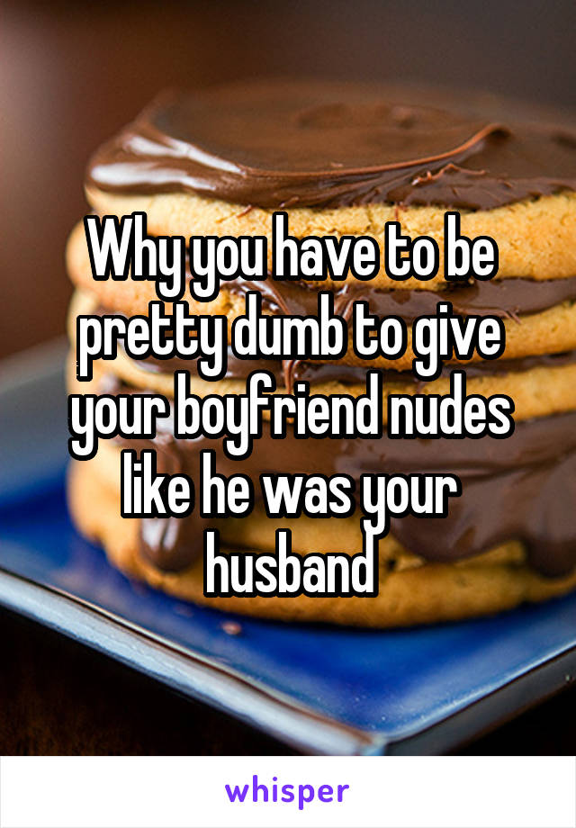Why you have to be pretty dumb to give your boyfriend nudes like he was your husband