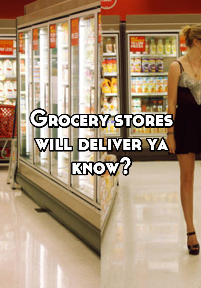 Grocery stores will deliver ya know?