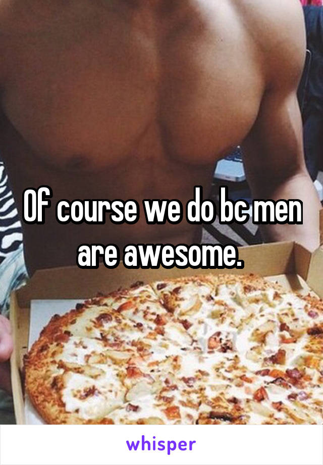 Of course we do bc men are awesome. 
