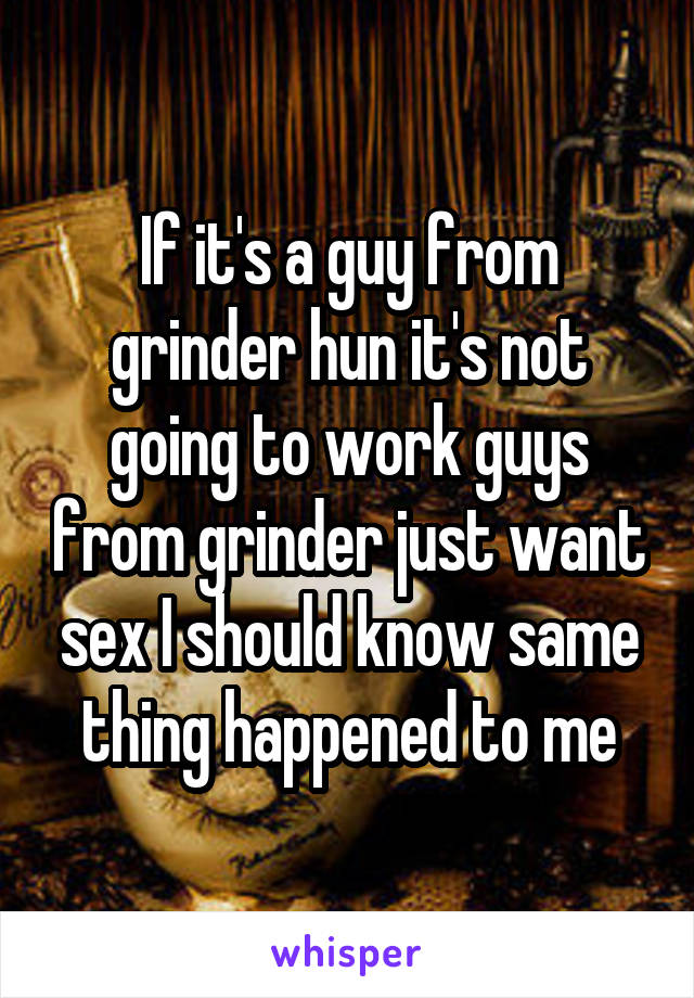 If it's a guy from grinder hun it's not going to work guys from grinder just want sex I should know same thing happened to me