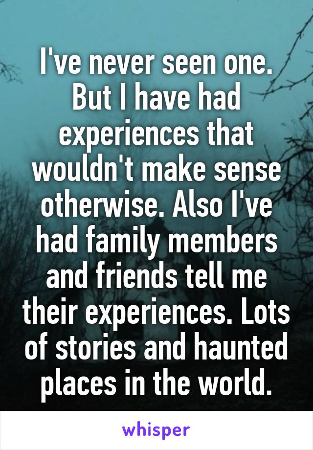 I've never seen one. But I have had experiences that wouldn't make sense otherwise. Also I've had family members and friends tell me their experiences. Lots of stories and haunted places in the world.