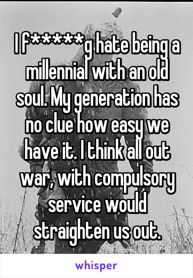 I f*****g hate being a millennial with an old soul. My generation has no clue how easy we have it. I think all out war, with compulsory service would straighten us out.