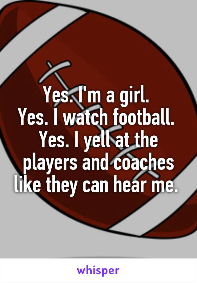 Yes. I'm a girl. 
Yes. I watch football. 
Yes. I yell at the players and coaches like they can hear me. 