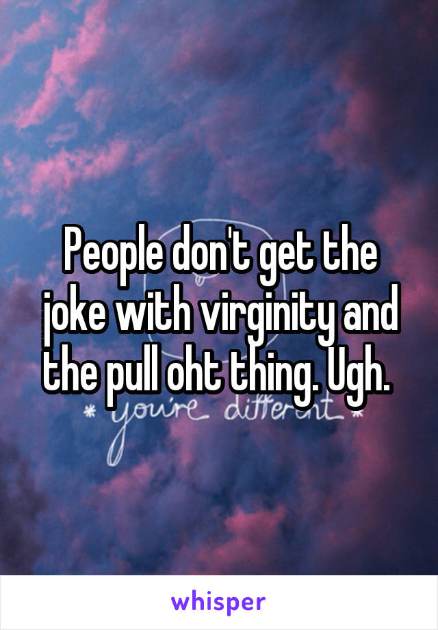 People don't get the joke with virginity and the pull oht thing. Ugh. 