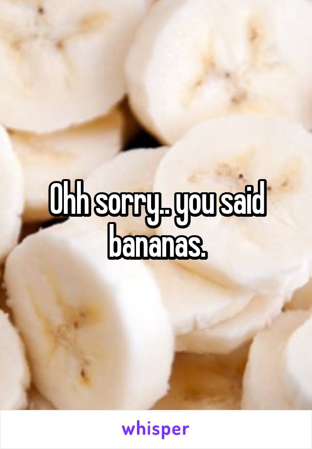 Ohh sorry.. you said bananas.