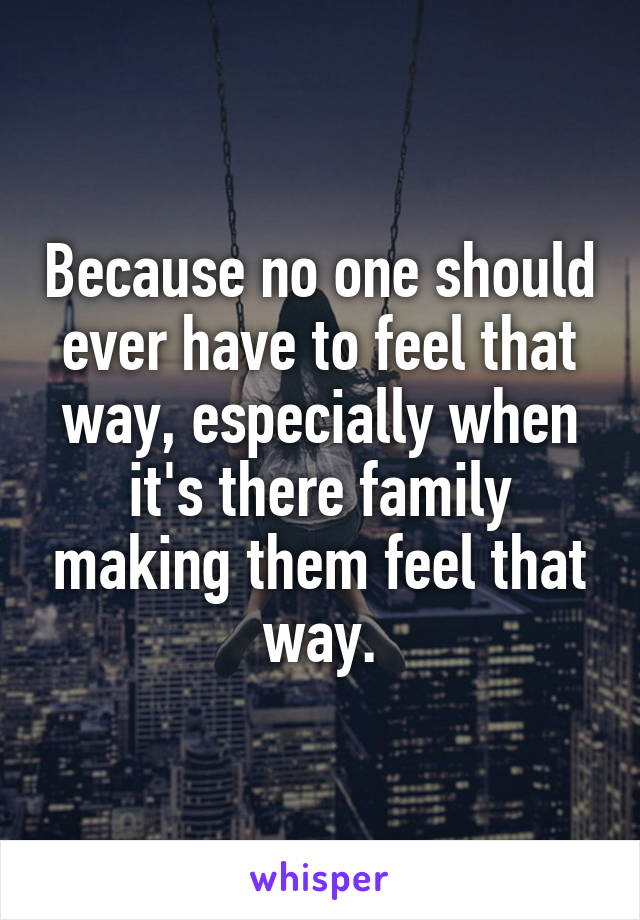 Because no one should ever have to feel that way, especially when it's there family making them feel that way.