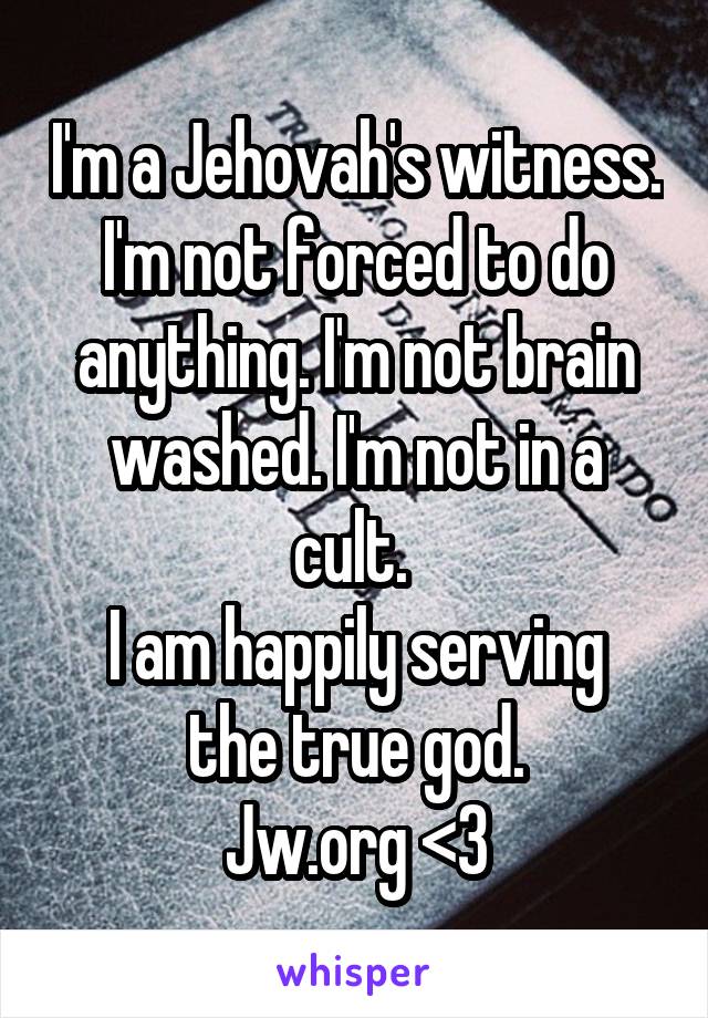I'm a Jehovah's witness.
I'm not forced to do anything. I'm not brain washed. I'm not in a cult. 
I am happily serving the true god.
Jw.org <3