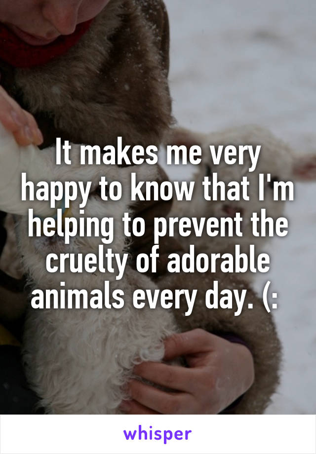 It makes me very happy to know that I'm helping to prevent the cruelty of adorable animals every day. (: 