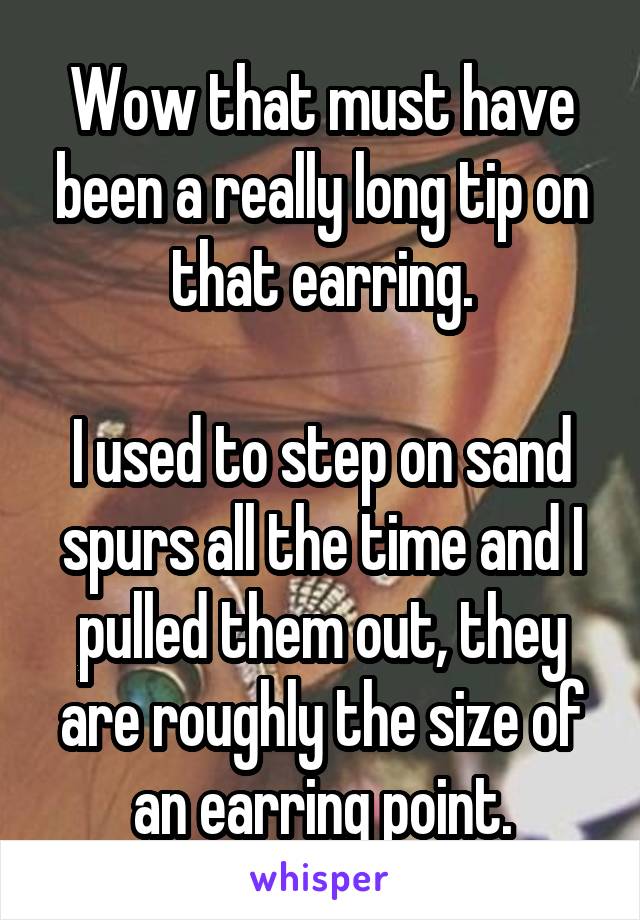Wow that must have been a really long tip on that earring.

I used to step on sand spurs all the time and I pulled them out, they are roughly the size of an earring point.