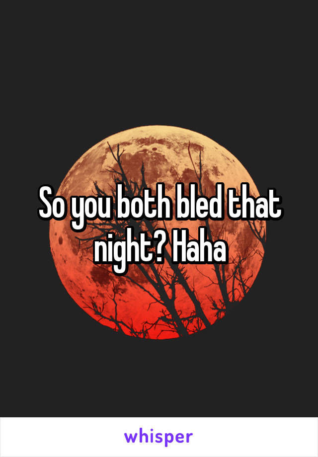 So you both bled that night? Haha