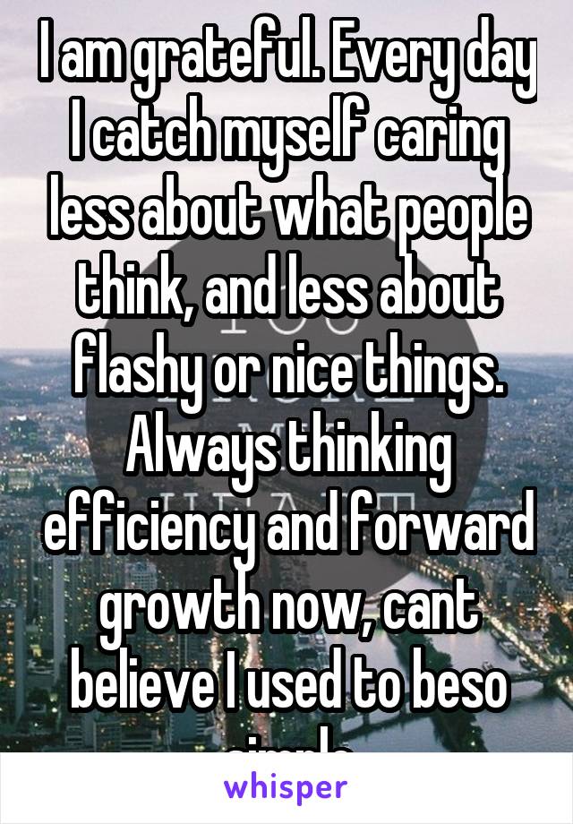 I am grateful. Every day I catch myself caring less about what people think, and less about flashy or nice things. Always thinking efficiency and forward growth now, cant believe I used to beso simple