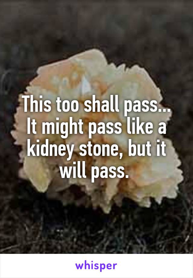 This too shall pass...
It might pass like a kidney stone, but it will pass. 