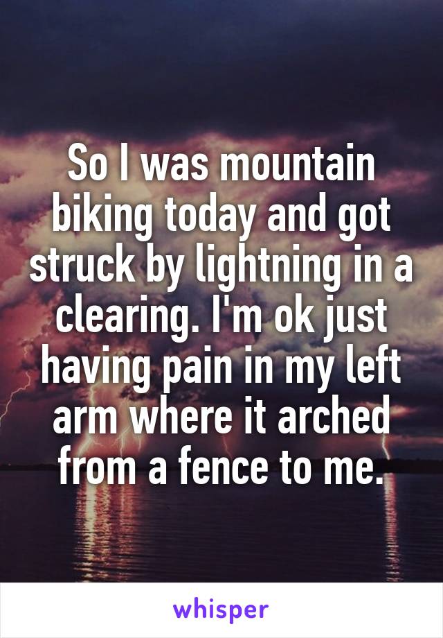 So I was mountain biking today and got struck by lightning in a clearing. I'm ok just having pain in my left arm where it arched from a fence to me.