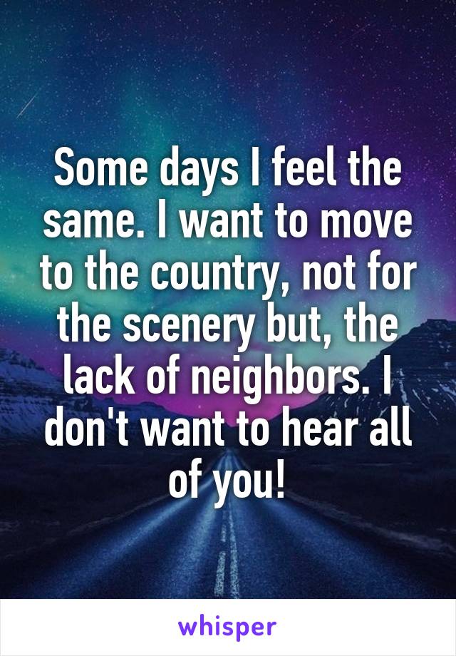 Some days I feel the same. I want to move to the country, not for the scenery but, the lack of neighbors. I don't want to hear all of you!