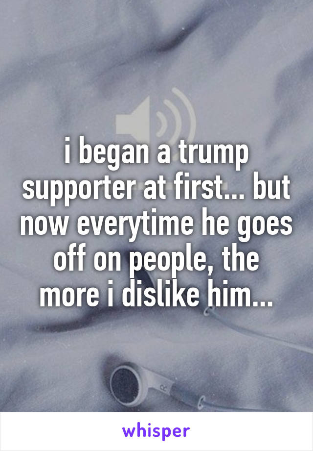 i began a trump supporter at first... but now everytime he goes off on people, the more i dislike him...