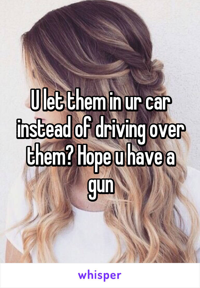 U let them in ur car instead of driving over them? Hope u have a gun