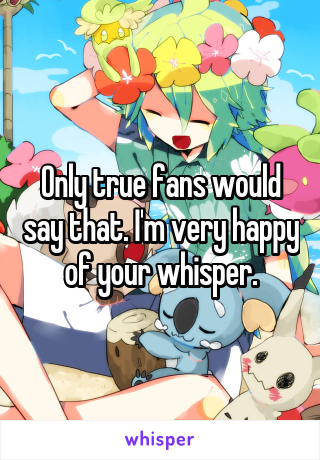 Only true fans would say that. I'm very happy of your whisper.