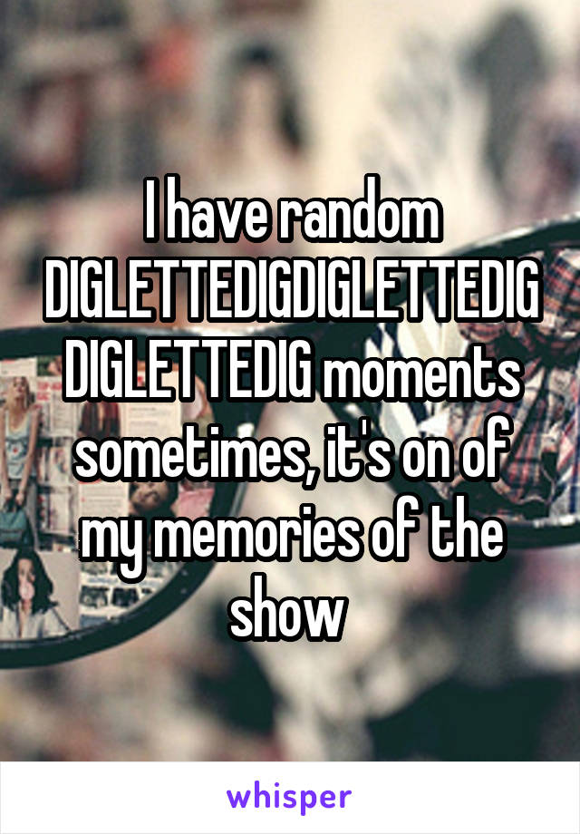 I have random DIGLETTEDIGDIGLETTEDIGDIGLETTEDIG moments sometimes, it's on of my memories of the show 