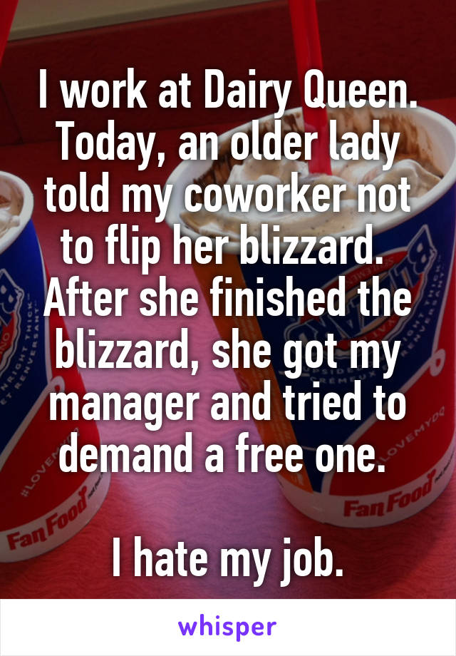 I work at Dairy Queen. Today, an older lady told my coworker not to flip her blizzard. 
After she finished the blizzard, she got my manager and tried to demand a free one. 

I hate my job.