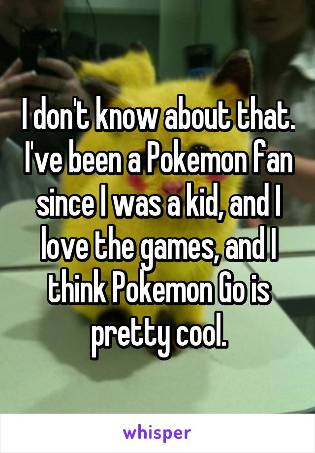 I don't know about that. I've been a Pokemon fan since I was a kid, and I love the games, and I think Pokemon Go is pretty cool.