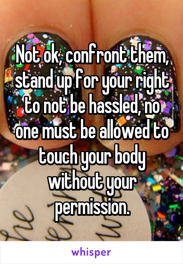 Not ok, confront them, stand up for your right to not be hassled, no one must be allowed to touch your body without your permission.