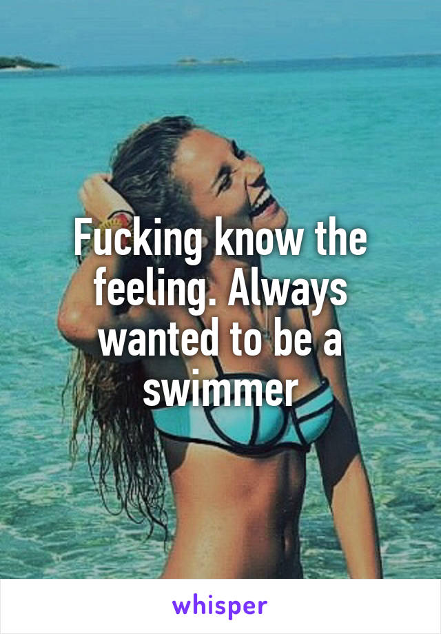 Fucking know the feeling. Always wanted to be a swimmer