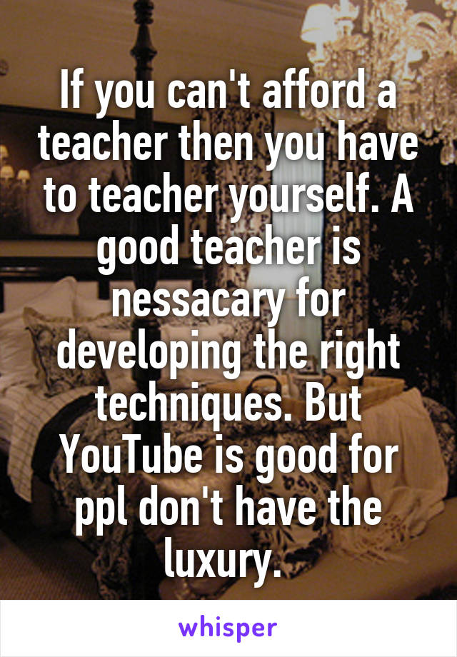 If you can't afford a teacher then you have to teacher yourself. A good teacher is nessacary for developing the right techniques. But YouTube is good for ppl don't have the luxury. 