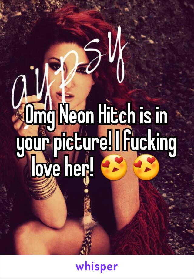 Omg Neon Hitch is in your picture! I fucking love her! 😍😍