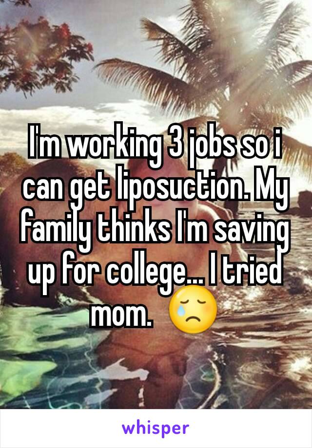 I'm working 3 jobs so i can get liposuction. My family thinks I'm saving up for college... I tried mom.  😢