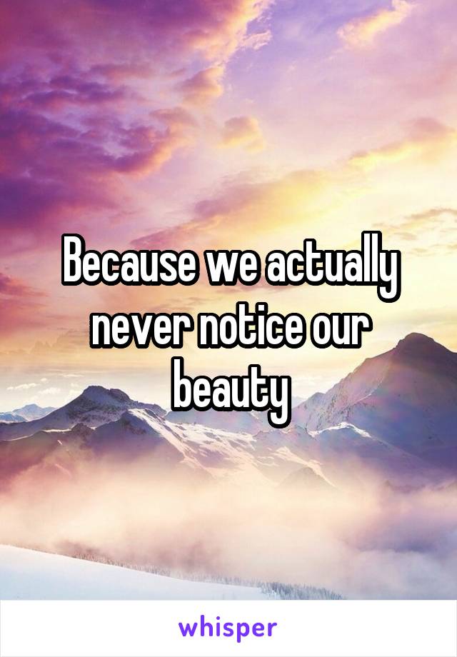 Because we actually never notice our beauty