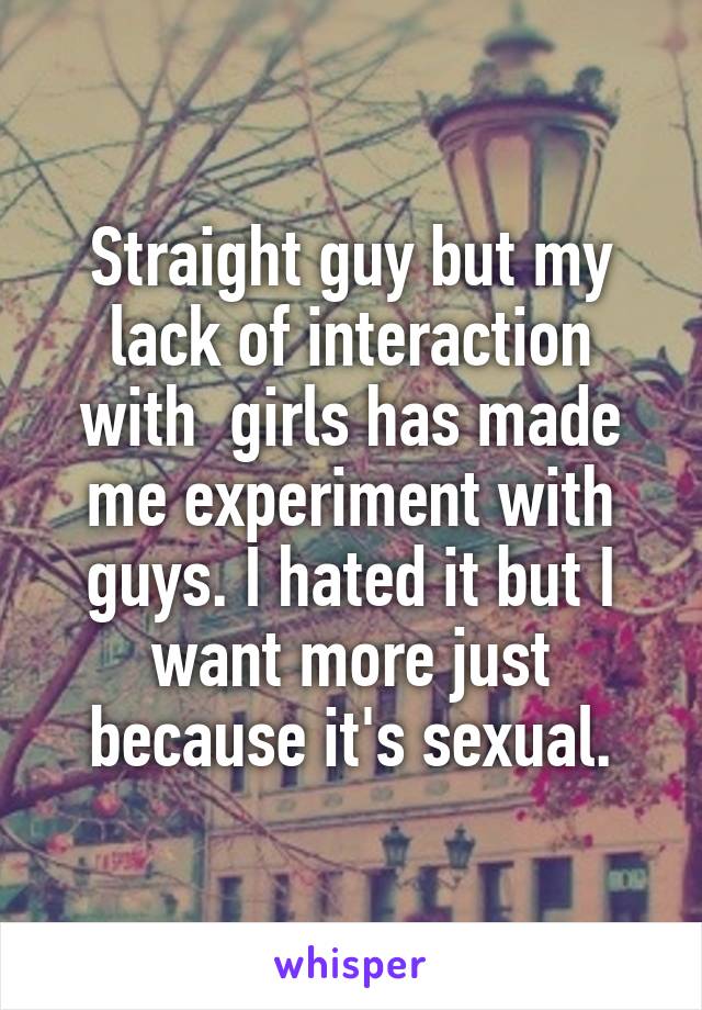 Straight guy but my lack of interaction with  girls has made me experiment with guys. I hated it but I want more just because it's sexual.