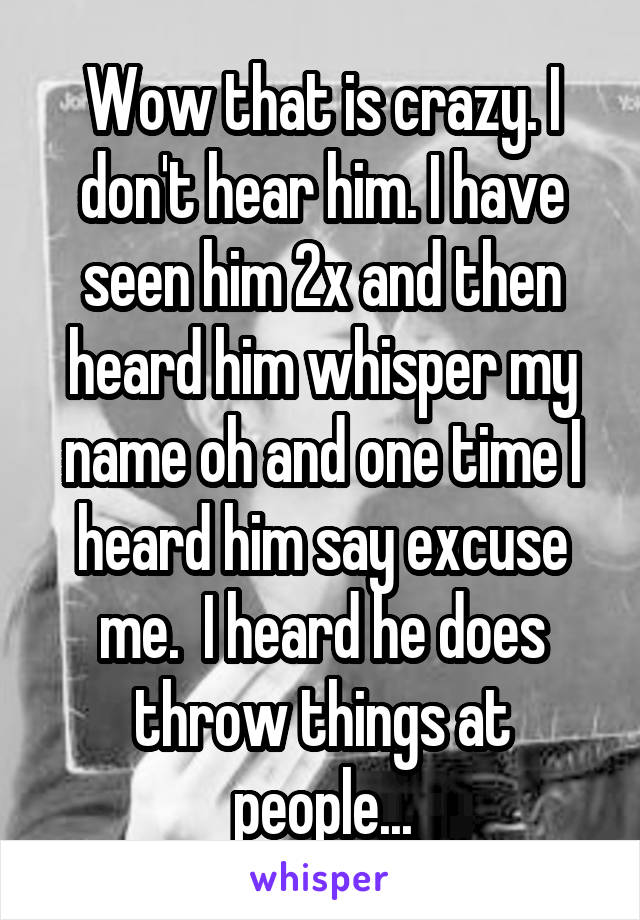 Wow that is crazy. I don't hear him. I have seen him 2x and then heard him whisper my name oh and one time I heard him say excuse me.  I heard he does throw things at people...