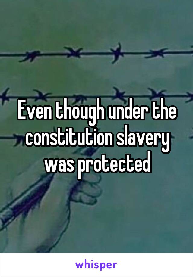 Even though under the constitution slavery was protected