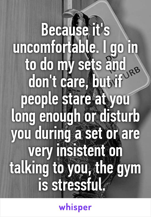 Because it's uncomfortable. I go in to do my sets and don't care, but if people stare at you long enough or disturb you during a set or are very insistent on talking to you, the gym is stressful.  