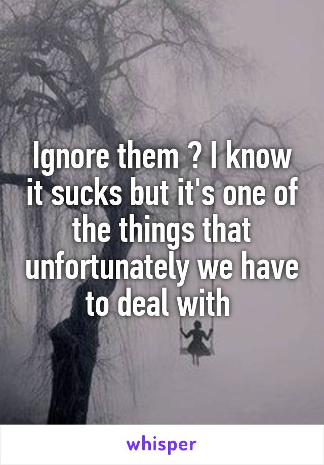 Ignore them ? I know it sucks but it's one of the things that unfortunately we have to deal with 