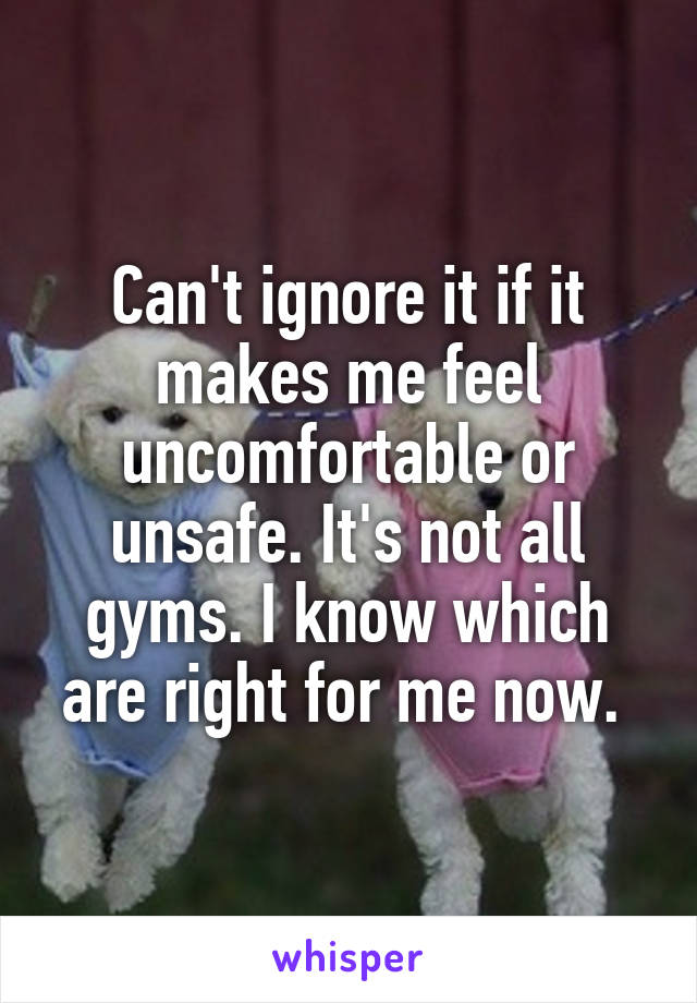 Can't ignore it if it makes me feel uncomfortable or unsafe. It's not all gyms. I know which are right for me now. 