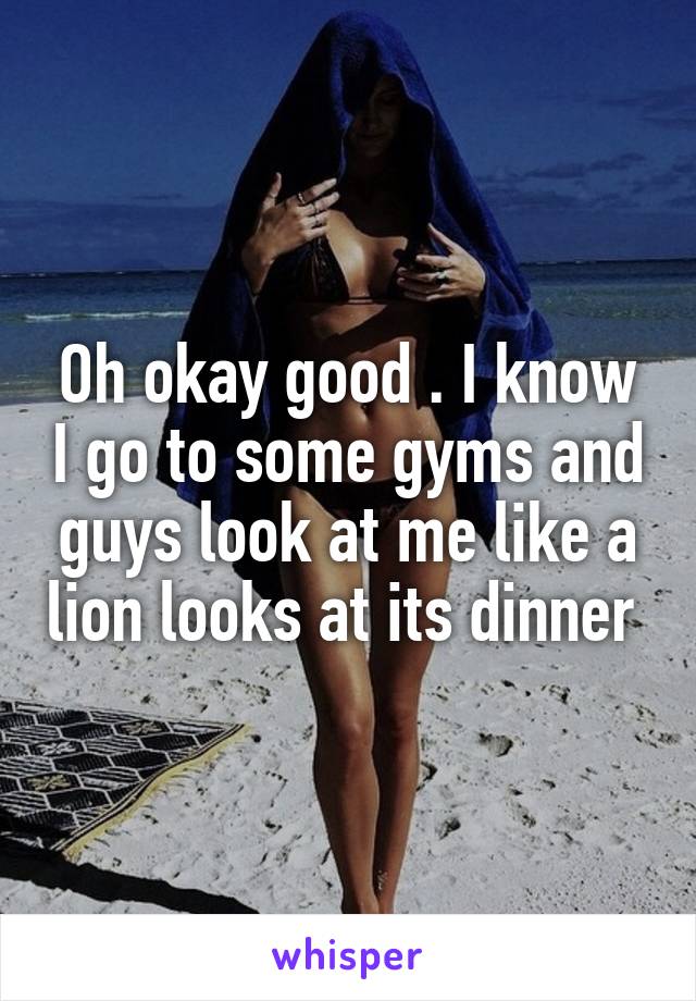 Oh okay good . I know I go to some gyms and guys look at me like a lion looks at its dinner 