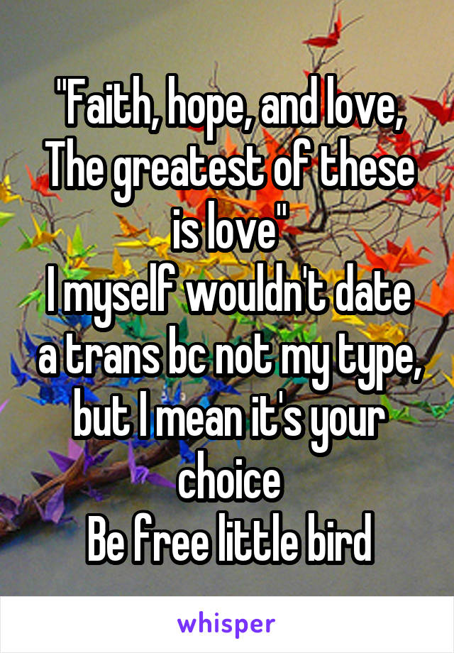 "Faith, hope, and love,
The greatest of these is love"
I myself wouldn't date a trans bc not my type, but I mean it's your choice
Be free little bird