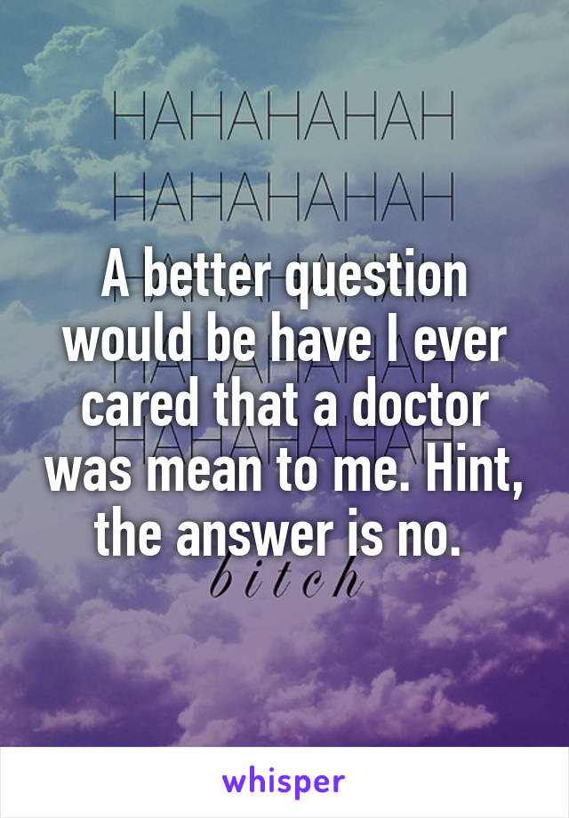 A better question would be have I ever cared that a doctor was mean to me. Hint, the answer is no. 