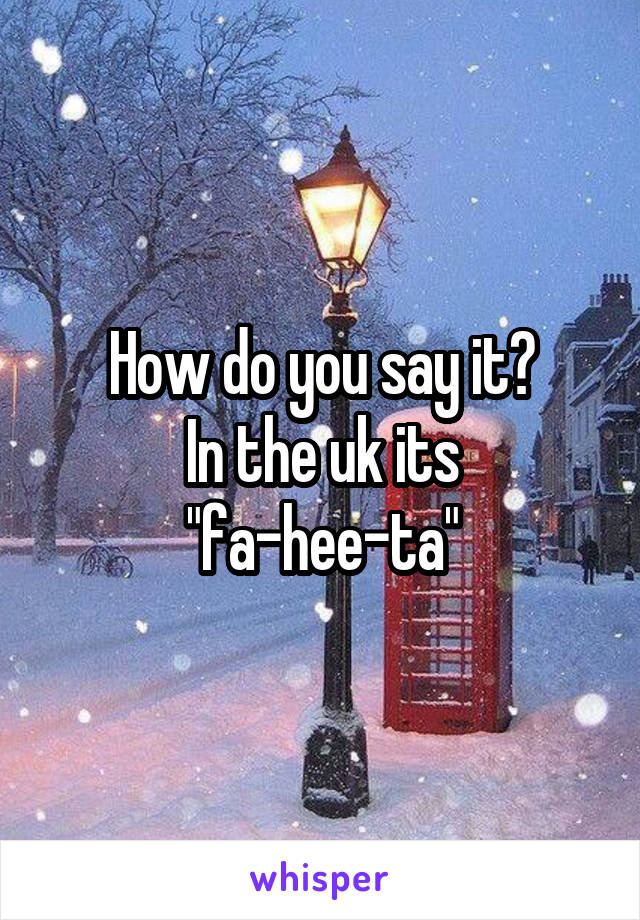 How do you say it?
In the uk its "fa-hee-ta"