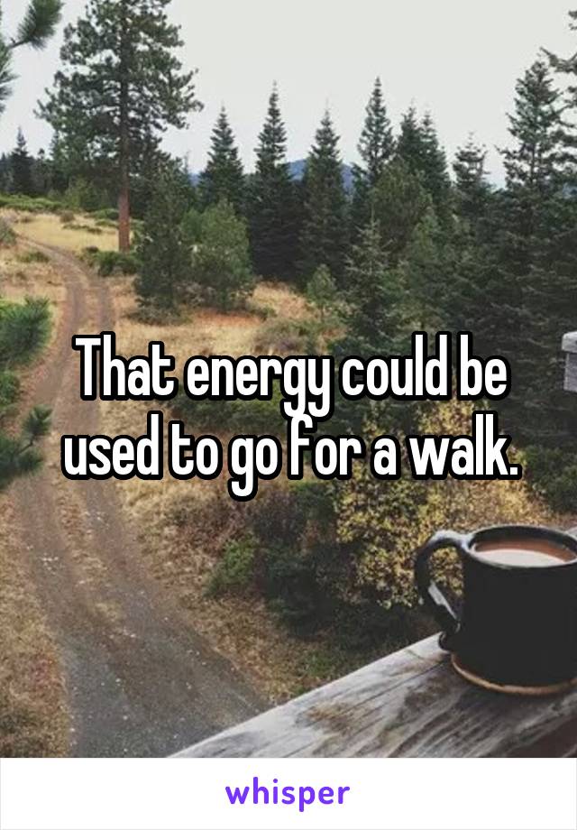 That energy could be used to go for a walk.
