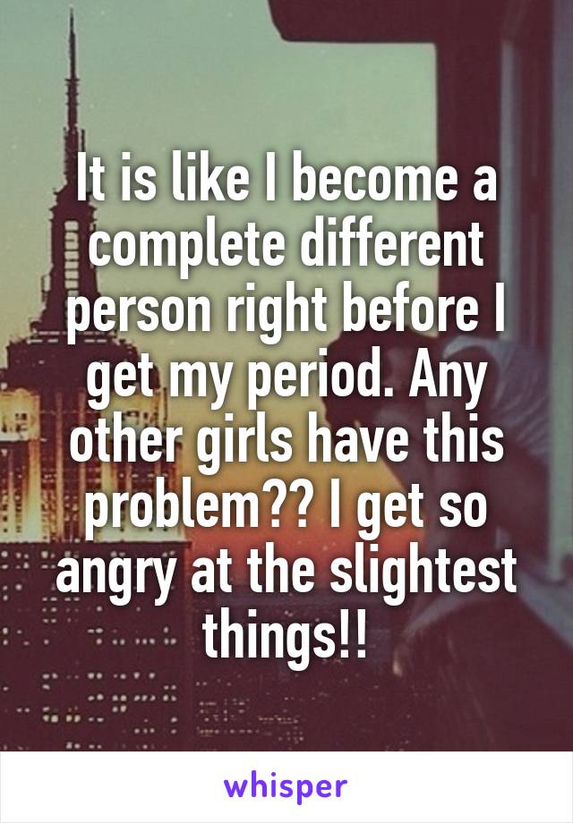 It is like I become a complete different person right before I get my period. Any other girls have this problem?? I get so angry at the slightest things!!